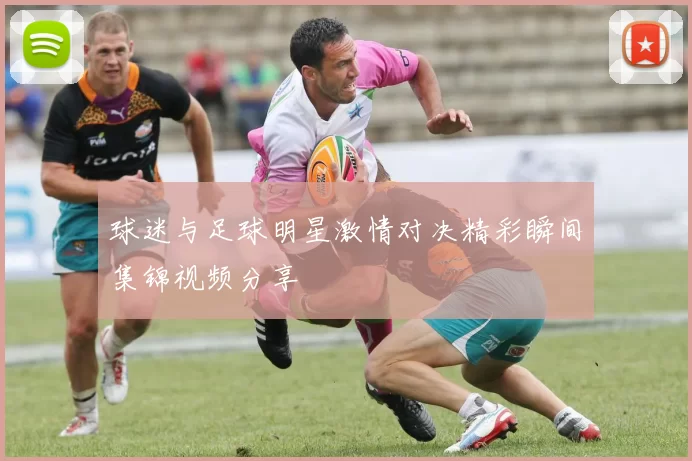 球迷与足球明星激情对决精彩瞬间集锦视频分享