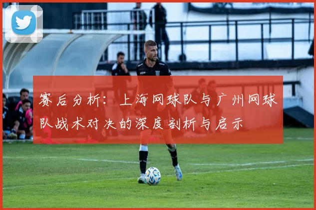 赛后分析：上海网球队与广州网球队战术对决的深度剖析与启示