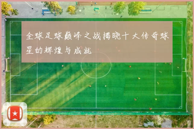 全球足球巅峰之战揭晓十大传奇球星的辉煌与成就