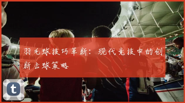 羽毛球技巧革新：现代竞技中的创新击球策略