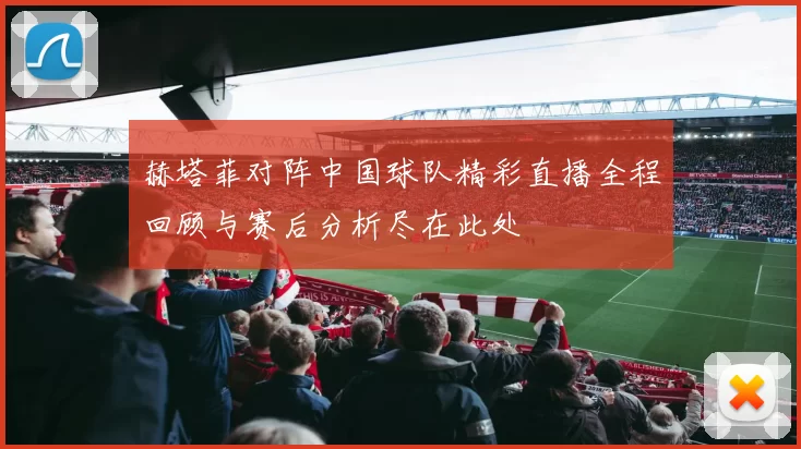 赫塔菲对阵中国球队精彩直播全程回顾与赛后分析尽在此处