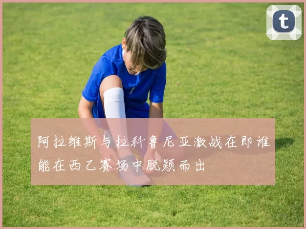 阿拉维斯与拉科鲁尼亚激战在即谁能在西乙赛场中脱颖而出