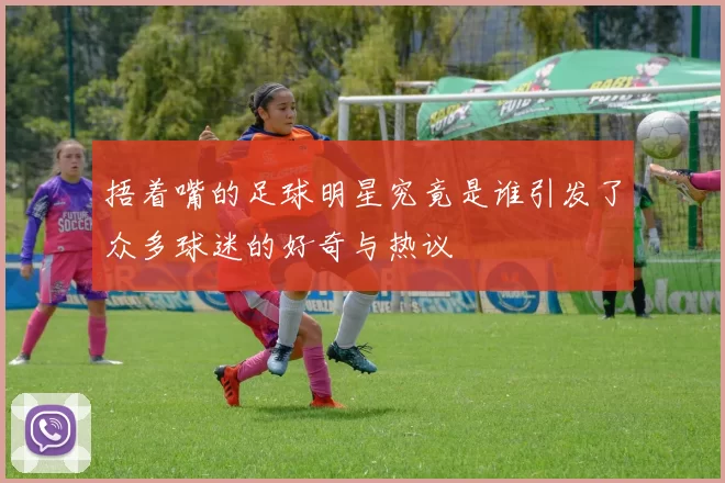 捂着嘴的足球明星究竟是谁引发了众多球迷的好奇与热议