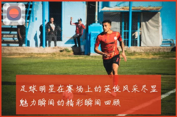 足球明星在赛场上的英俊风采尽显魅力瞬间的精彩瞬间回顾