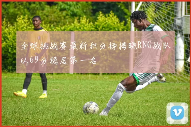 全球挑战赛最新积分榜揭晓RNG战队以69分稳居第一名