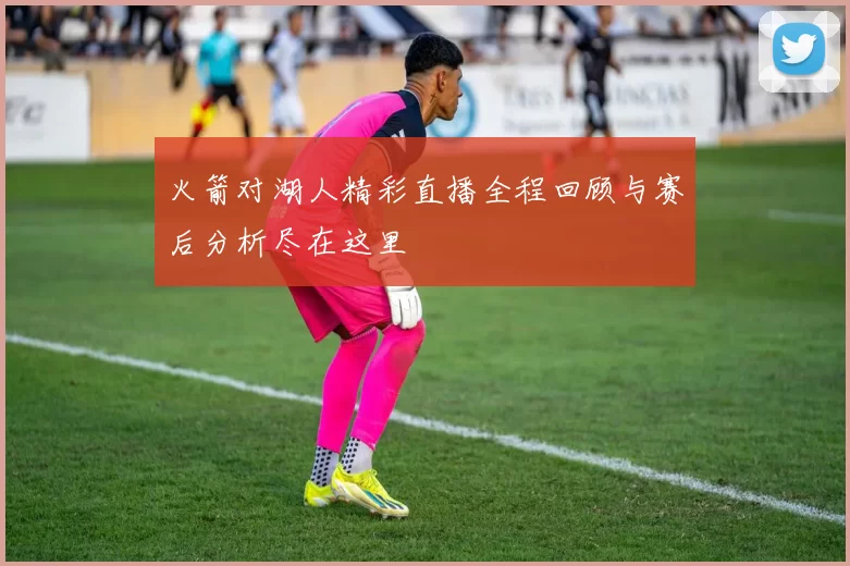 火箭对湖人精彩直播全程回顾与赛后分析尽在这里