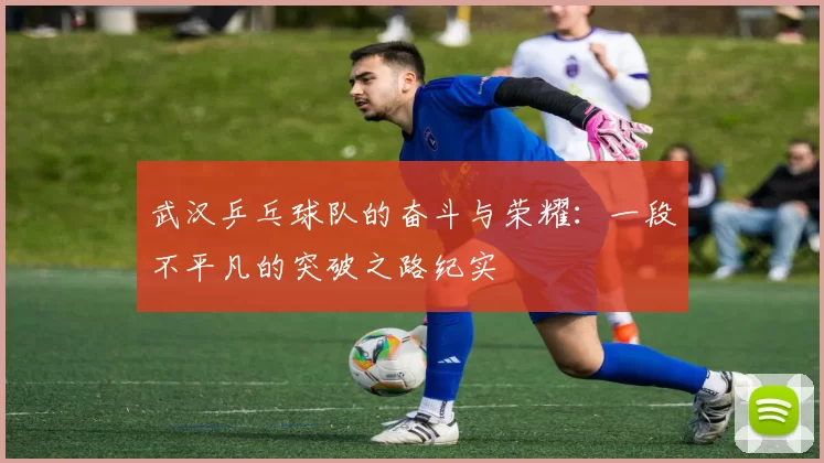 武汉乒乓球队的奋斗与荣耀：一段不平凡的突破之路纪实