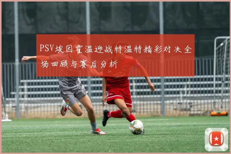 PSV埃因霍温迎战特温特精彩对决全场回顾与赛后分析