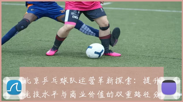 北京乒乓球队运营革新探索：提升竞技水平与商业价值的双重路径分析