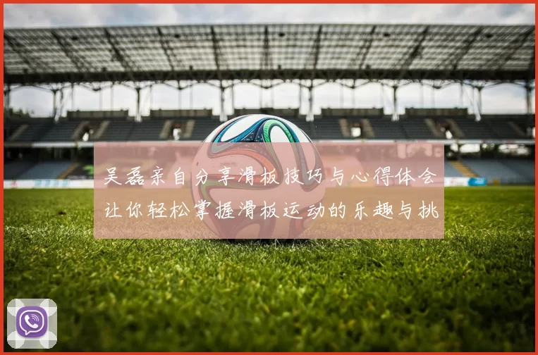 吴磊亲自分享滑板技巧与心得体会让你轻松掌握滑板运动的乐趣与挑战