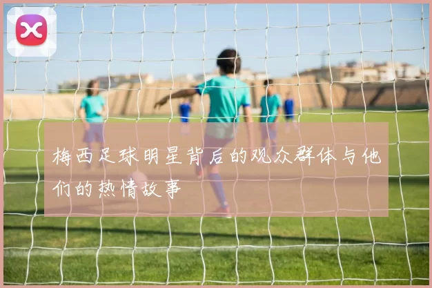 梅西足球明星背后的观众群体与他们的热情故事