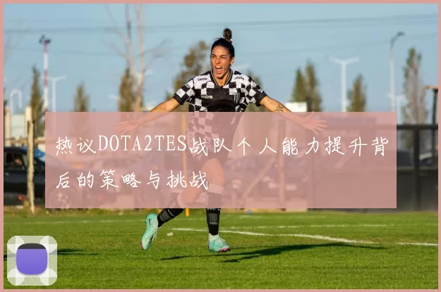 热议DOTA2TES战队个人能力提升背后的策略与挑战
