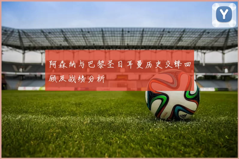 阿森纳与巴黎圣日耳曼历史交锋回顾及战绩分析
