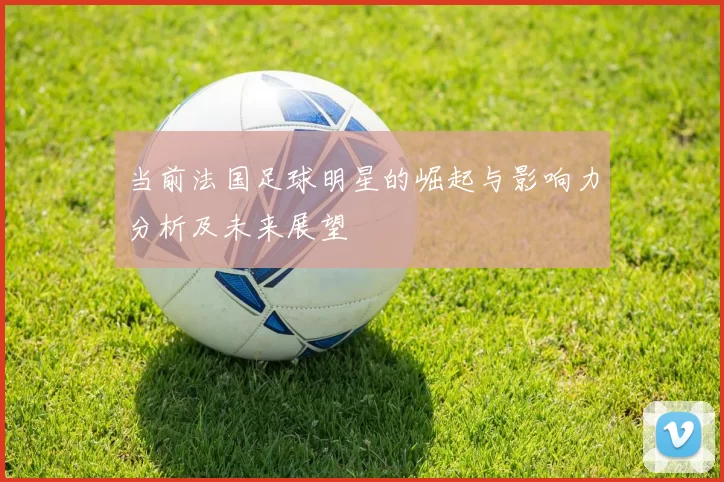当前法国足球明星的崛起与影响力分析及未来展望