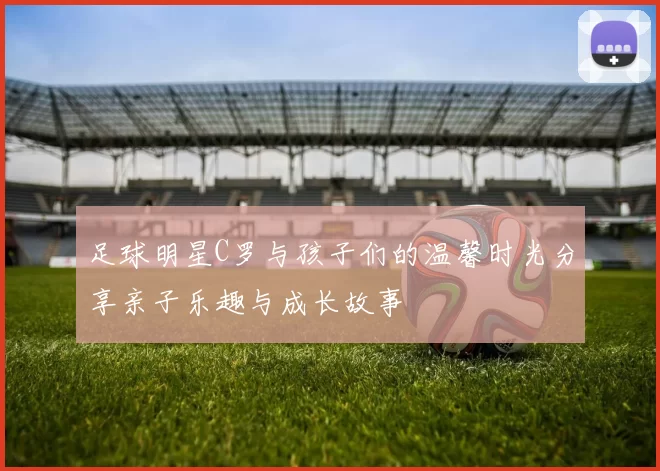 足球明星C罗与孩子们的温馨时光分享亲子乐趣与成长故事