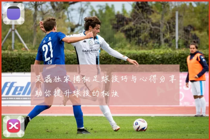 吴磊独家揭秘足球技巧与心得分享助你提升球技的秘诀