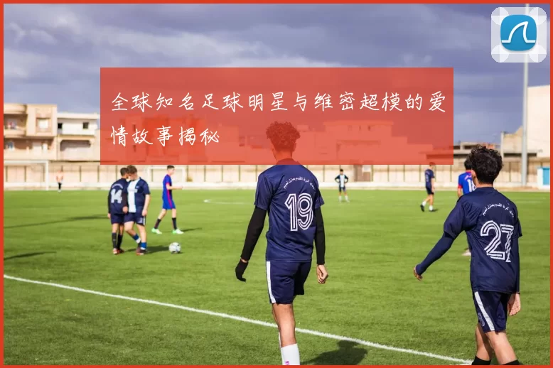 全球知名足球明星与维密超模的爱情故事揭秘