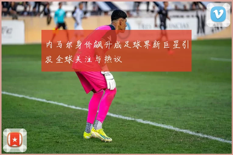 内马尔身价飙升成足球界新巨星引发全球关注与热议