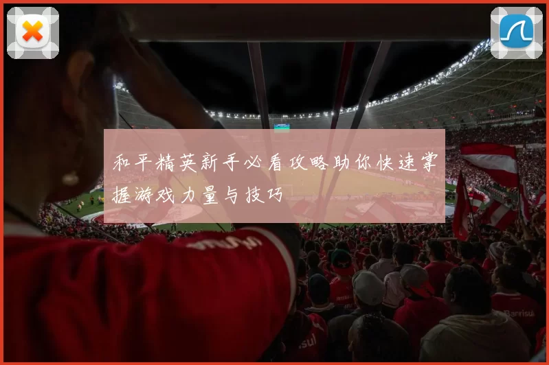 和平精英新手必看攻略助你快速掌握游戏力量与技巧