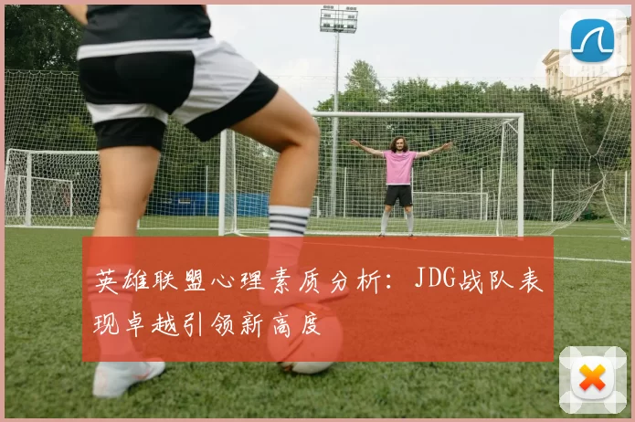 英雄联盟心理素质分析：JDG战队表现卓越引领新高度