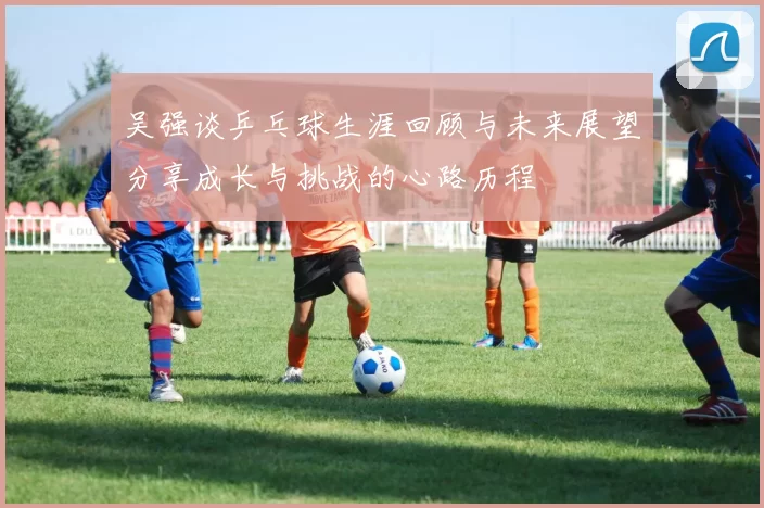 吴强谈乒乓球生涯回顾与未来展望分享成长与挑战的心路历程