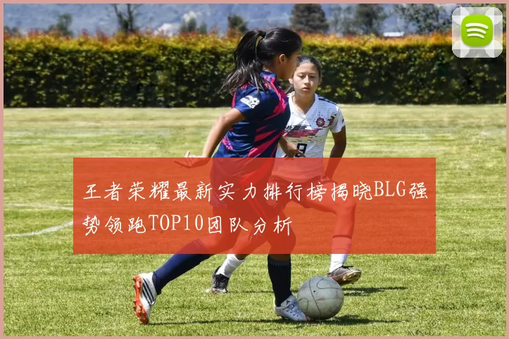 王者荣耀最新实力排行榜揭晓BLG强势领跑TOP10团队分析