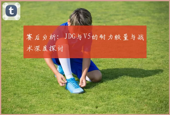 赛后分析：JDG与V5的耐力较量与战术深度探讨