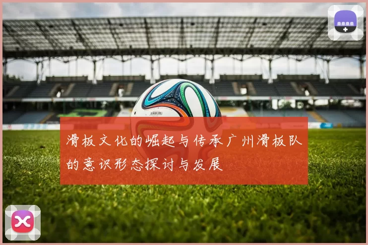 滑板文化的崛起与传承广州滑板队的意识形态探讨与发展