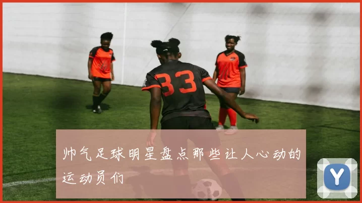 帅气足球明星盘点那些让人心动的运动员们