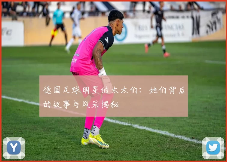 德国足球明星的太太们：她们背后的故事与风采揭秘