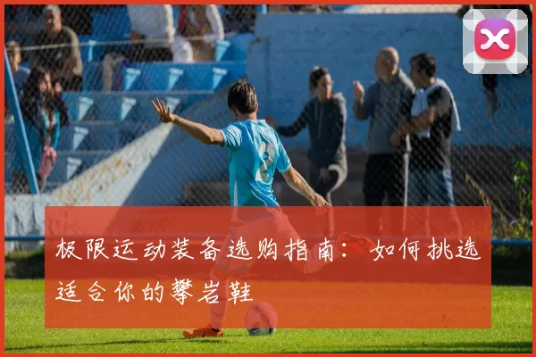 极限运动装备选购指南：如何挑选适合你的攀岩鞋