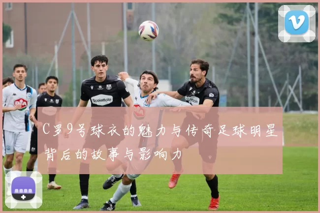 C罗9号球衣的魅力与传奇足球明星背后的故事与影响力