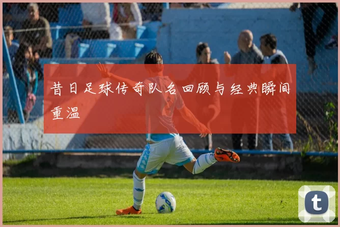 昔日足球传奇队名回顾与经典瞬间重温