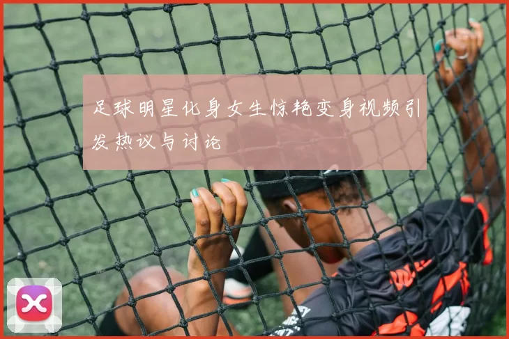 足球明星化身女生惊艳变身视频引发热议与讨论
