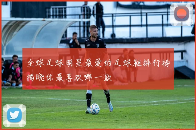 全球足球明星最爱的足球鞋排行榜揭晓你最喜欢哪一款