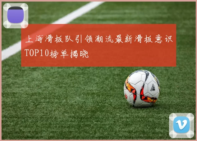 上海滑板队引领潮流最新滑板意识TOP10榜单揭晓