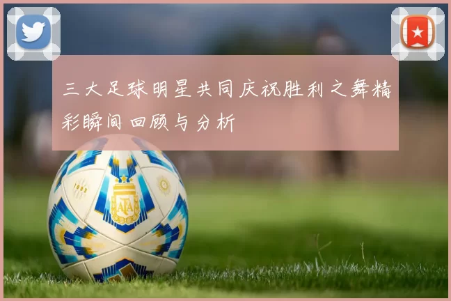 三大足球明星共同庆祝胜利之舞精彩瞬间回顾与分析