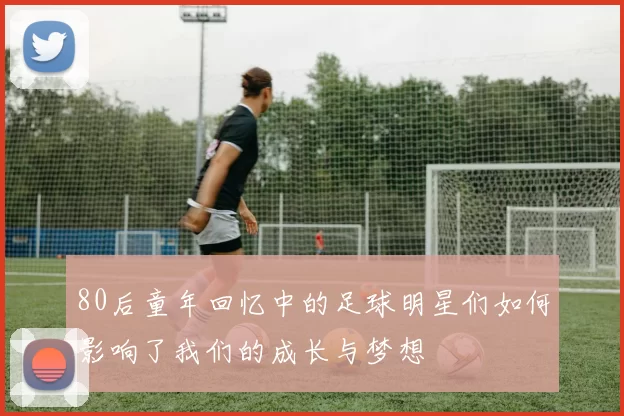 80后童年回忆中的足球明星们如何影响了我们的成长与梦想