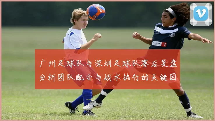 广州足球队与深圳足球队赛后复盘分析团队配合与战术执行的关键因素