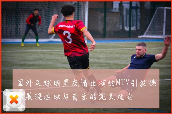 国外足球明星友情出演的MTV引发热潮展现运动与音乐的完美结合