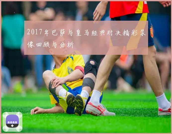 2017年巴萨与皇马经典对决精彩录像回顾与分析