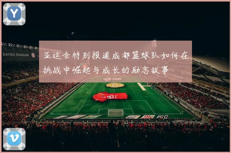 亚运会特别报道成都篮球队如何在挑战中崛起与成长的励志故事
