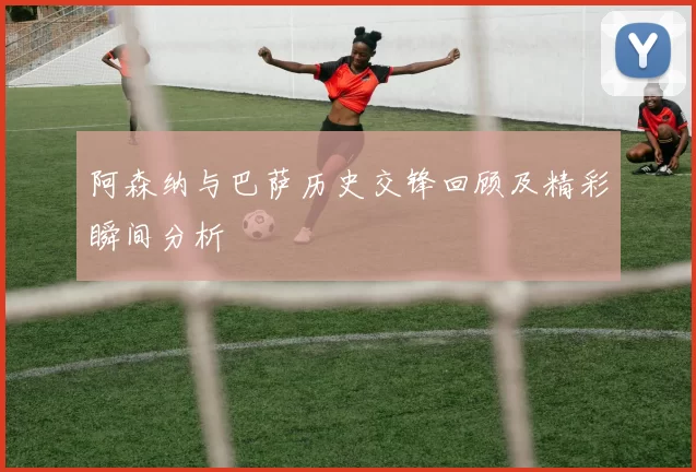 阿森纳与巴萨历史交锋回顾及精彩瞬间分析