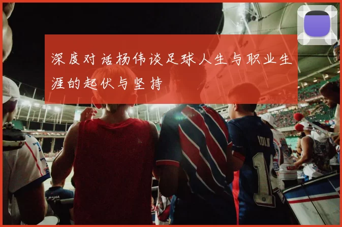 深度对话杨伟谈足球人生与职业生涯的起伏与坚持