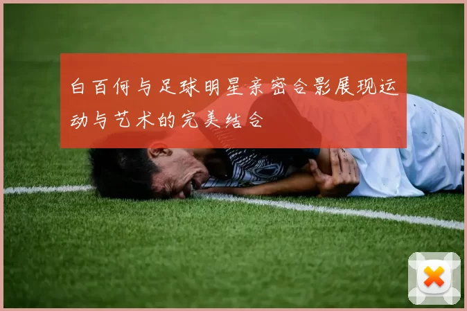 白百何与足球明星亲密合影展现运动与艺术的完美结合