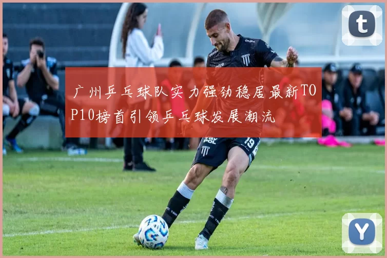 广州乒乓球队实力强劲稳居最新TOP10榜首引领乒乓球发展潮流