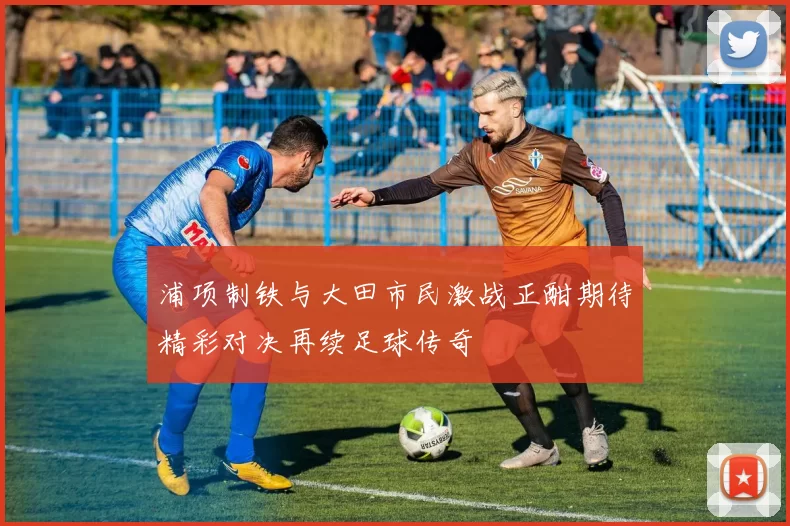 浦项制铁与大田市民激战正酣期待精彩对决再续足球传奇