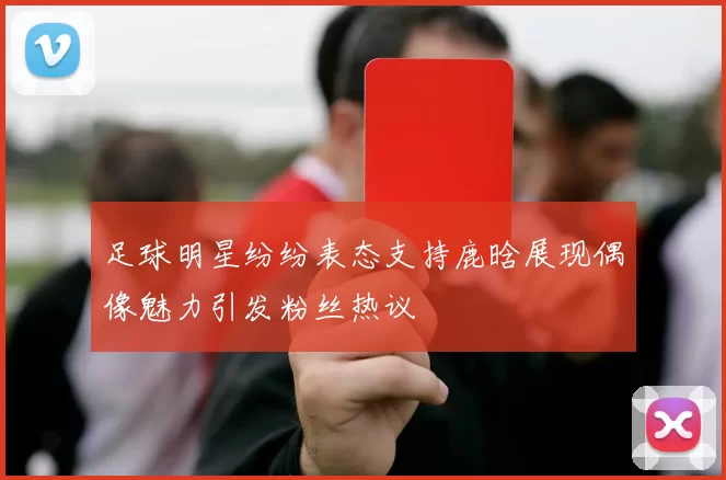 足球明星纷纷表态支持鹿晗展现偶像魅力引发粉丝热议