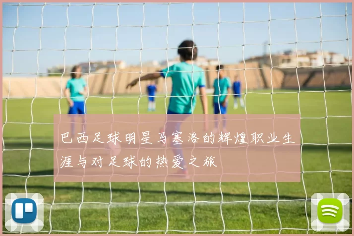 巴西足球明星马塞洛的辉煌职业生涯与对足球的热爱之旅