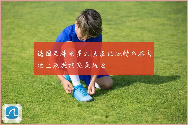 德国足球明星扎头发的独特风格与场上表现的完美结合